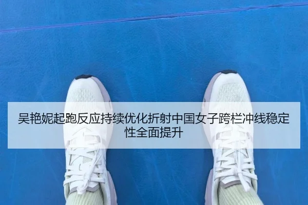 吴艳妮起跑反应持续优化折射中国女子跨栏冲线稳定性全面提升