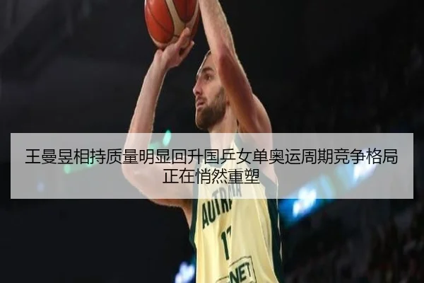 王曼昱相持质量明显回升国乒女单奥运周期竞争格局正在悄然重塑