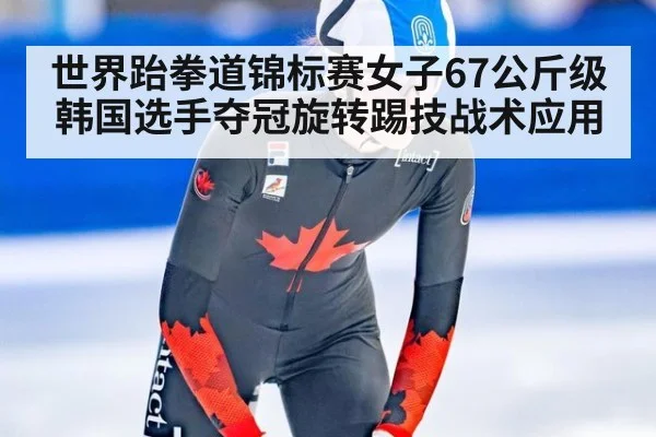 世界跆拳道锦标赛女子67公斤级韩国选手夺冠旋转踢技战术应用