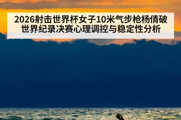 2026射击世界杯女子10米气步枪杨倩破世界纪录决赛心理调控与稳定性分析