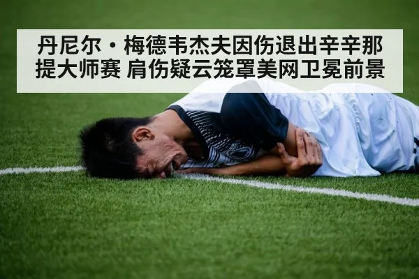 丹尼尔·梅德韦杰夫因伤退出辛辛那提大师赛 肩伤疑云笼罩美网卫冕前景