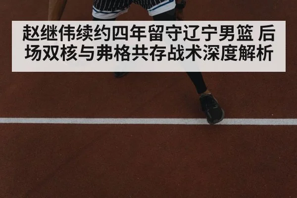 赵继伟续约四年留守辽宁男篮 后场双核与弗格共存战术深度解析
